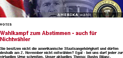 Amerika whlt / Votes / Wahlkampf zum Abstimmen - auch fr Nichtwhler / Sie besitzen nicht die amerikanische Staatsangehrigkeit und drfen deshalb am 2. November nicht mitwhlen? Egal - bei uns darf jeder zur virtuellen Urne schreiten. Unser aktuelles Thema: Bushs Bilanz.